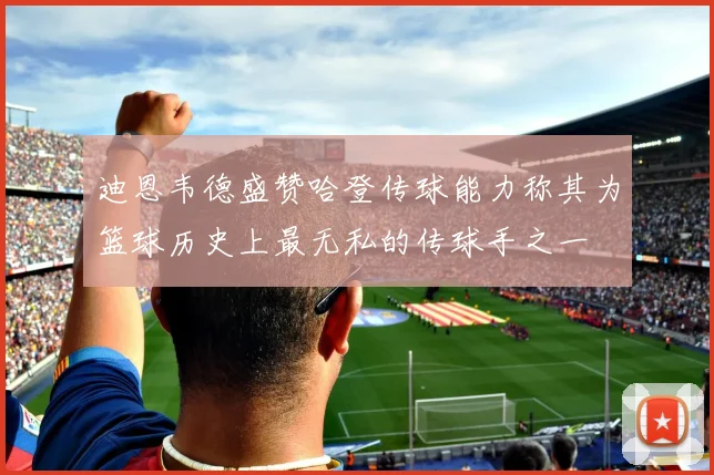 迪恩韦德盛赞哈登传球能力称其为篮球历史上最无私的传球手之一