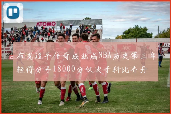 布克追平传奇成就成NBA历史第三年轻得分手18000分仅次于科比乔丹