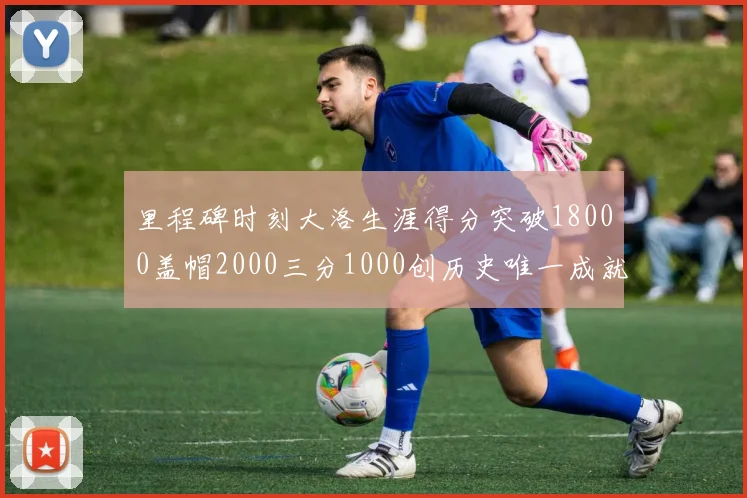 里程碑时刻大洛生涯得分突破18000盖帽2000三分1000创历史唯一成就