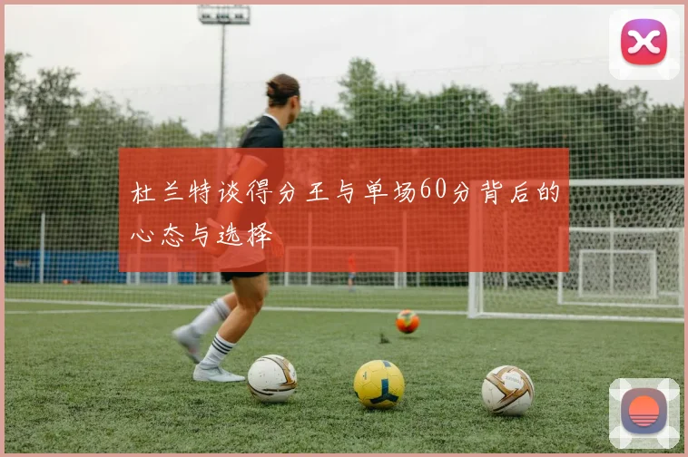 杜兰特谈得分王与单场60分背后的心态与选择
