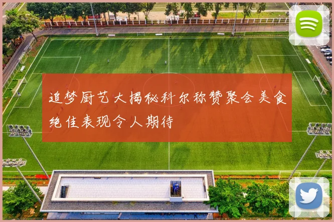追梦厨艺大揭秘科尔称赞聚会美食绝佳表现令人期待