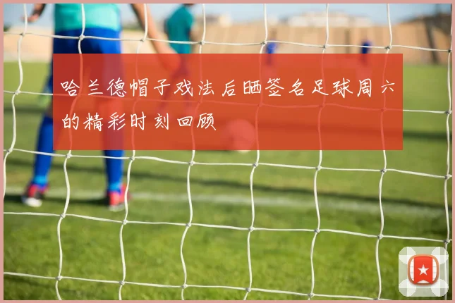 哈兰德帽子戏法后晒签名足球周六的精彩时刻回顾