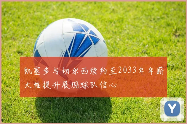 凯塞多与切尔西续约至2033年年薪大幅提升展现球队信心