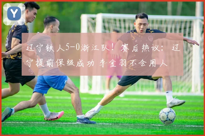 辽宁铁人5-0浙江队！赛后热议：辽宁提前保级成功 李金羽不会用人