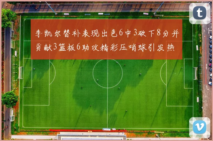 李凯尔替补表现出色6中3砍下8分并贡献3篮板6助攻精彩压哨球引发热议