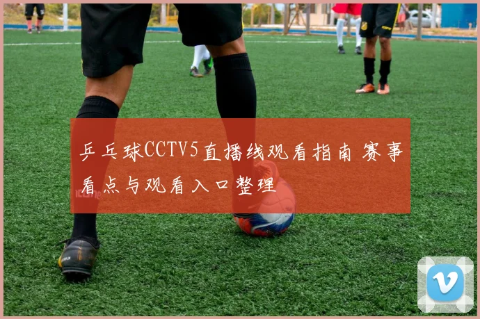 乒乓球CCTV5直播线观看指南 赛事看点与观看入口整理