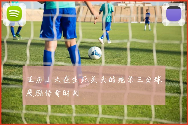 亚历山大在生死关头的绝杀三分球展现传奇时刻